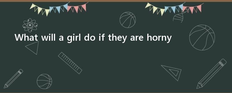 What will a girl do if they are horny?